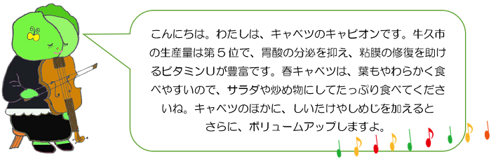 こんにちは。わたしは、キャベツのキャビオンです。牛久市の生産量は第5位で、胃酸の分泌を抑え、粘膜の修復を助けるビタミンUが豊富です。春キャベツは、葉もやわらかく食べやすいので、サラダや炒め物にしてたっぷり食べてくださいね。キャベツのほかに、しいたけやしめじを加えるとさらに、ボリュームアップしますよ。