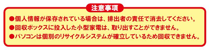 注意事項 個人情報が保存されている場合は、排出者の責任で消去してください。回収ボックスに投入した小型家電は、取り出すことができません。パソコンは個別のリサイクルシステムが確立しているため回収できません。